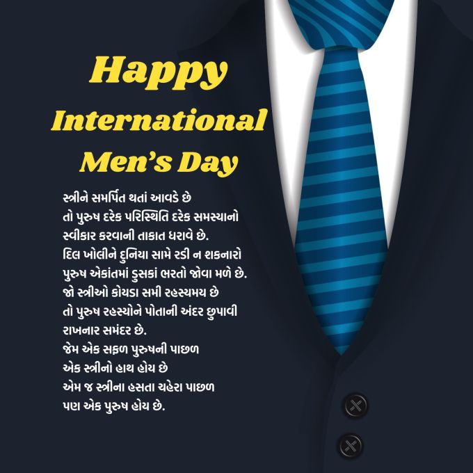 <strong>સ્ત્રીને સમર્પિત થતાં આવડે છે<br>તો પુરુષ દરેક પરિસ્થિતિ દરેક સમસ્યાનો સ્વીકાર કરવાની તાકાત ધરાવે છે.<br>દિલ ખોલીને દુનિયા સામે રડી ન શકનારો પુરુષ<br>એકાંતમાં ડુસકાં ભરતો જોવા મળે છે.<br>જો સ્ત્રીઓ કોયડા સમી રહસ્યમય છે<br>તો પુરુષ રહસ્યોને પોતાની અંદર છુપાવી રાખનાર સમંદર છે.<br>જેમ એક સફળ પુરુષની પાછળ એક સ્ત્રીનો હાથ હોય છે<br>એમ જ સ્ત્રીના હસતા ચહેરા પાછળ પણ પુરુષ હોય છે.<br>આંતરરાષ્ટ્રીય પુરુષ દિવસની શુભેચ્છાઓ<br>Happy International Men’s Day 2025</strong><br>(Photo: Freepik)